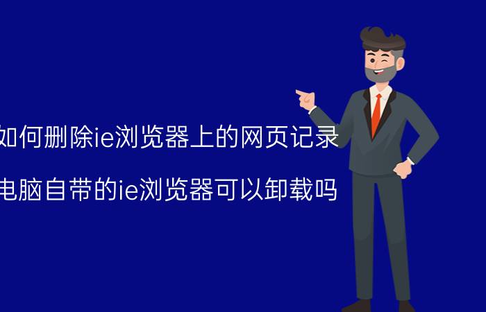 如何删除ie浏览器上的网页记录 电脑自带的ie浏览器可以卸载吗？